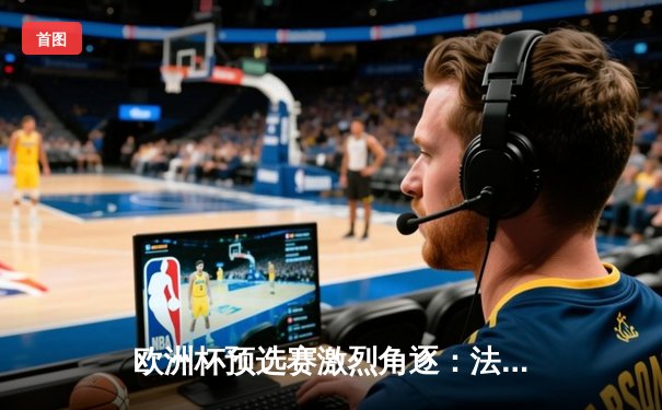 欧洲杯预选赛激烈角逐：法国队三球完胜荷兰，姆巴佩双响闪耀全场