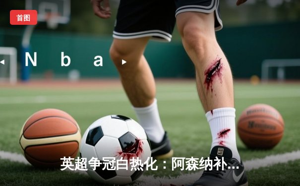 英超争冠白热化：阿森纳补时绝杀曼联，萨卡制胜球点燃酋长球场