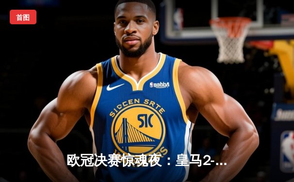 欧冠决赛惊魂夜：皇马2-1多特蒙德，维尼修斯绝杀锁定第15座欧冠奖杯