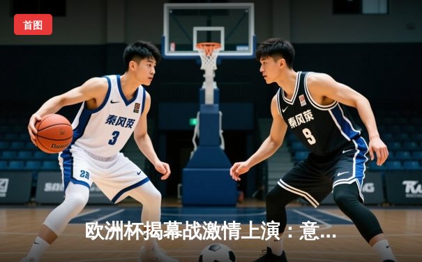 欧洲杯揭幕战激情上演：意大利3-0完胜土耳其，因莫比莱传射建功