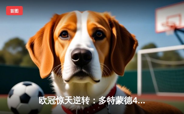 欧冠惊天逆转：多特蒙德4-2绝杀马德里竞技，菲尔克鲁格制胜球点燃威斯特法伦